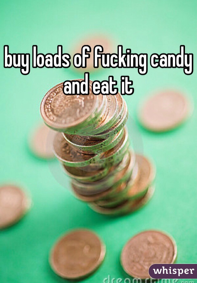 buy loads of fucking candy and eat it