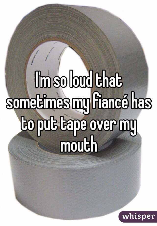 I'm so loud that sometimes my fiancé has to put tape over my mouth 