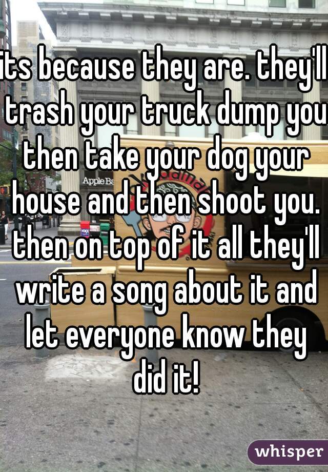 its because they are. they'll trash your truck dump you then take your dog your house and then shoot you. then on top of it all they'll write a song about it and let everyone know they did it!