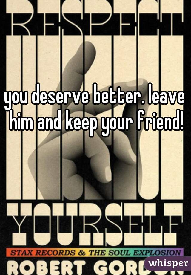 you deserve better. leave him and keep your friend!
