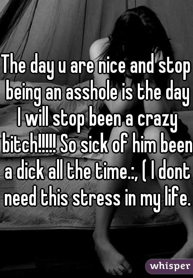 The day u are nice and stop being an asshole is the day I will stop been a crazy bitch!!!!! So sick of him been a dick all the time.:, ( I dont need this stress in my life. 
