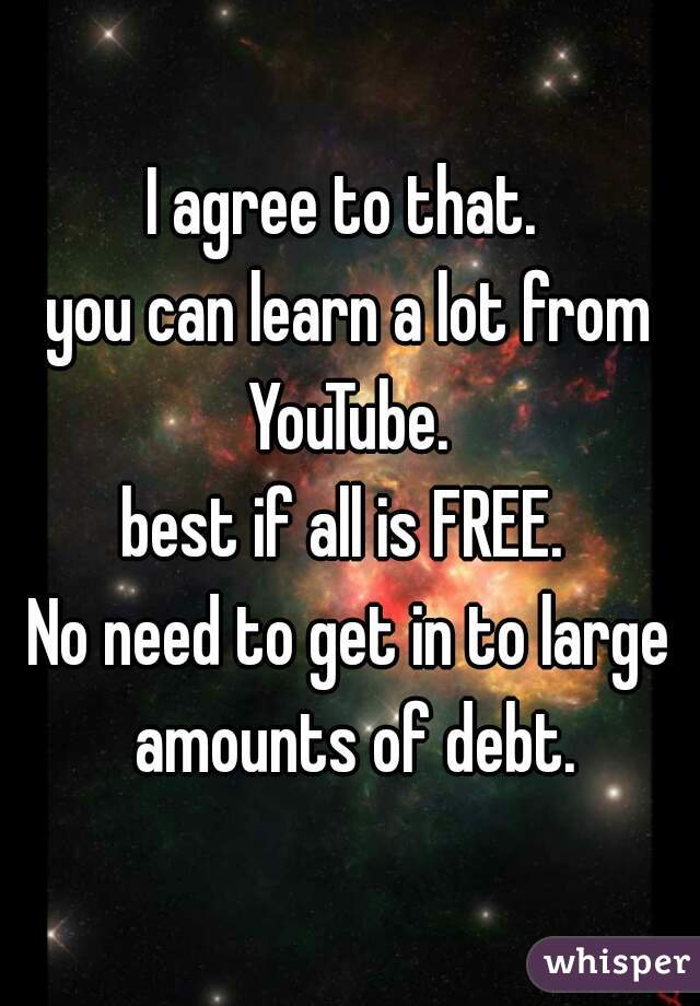 I agree to that. 
you can learn a lot from YouTube. 
best if all is FREE. 
No need to get in to large amounts of debt.