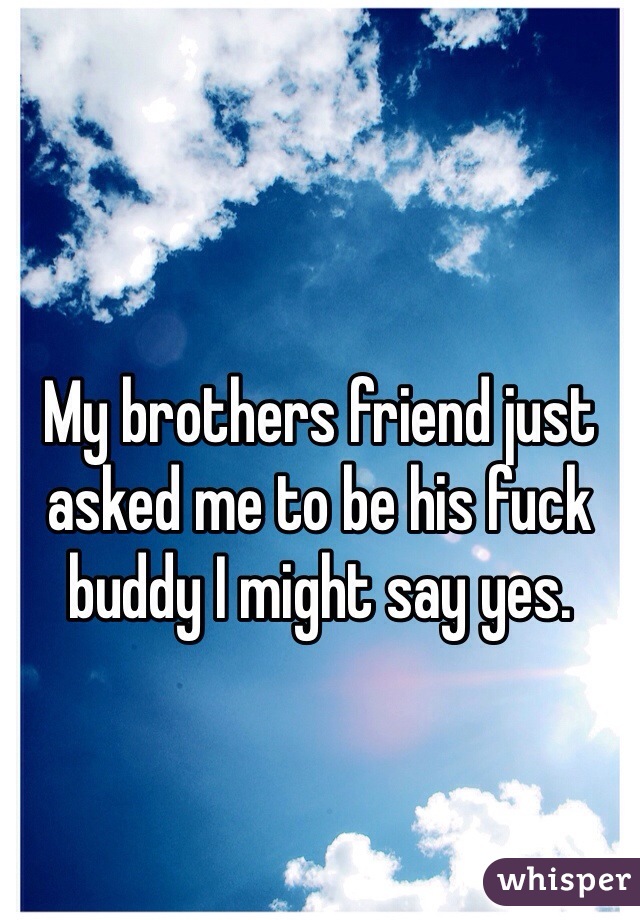 My brothers friend just asked me to be his fuck buddy I might say yes. 