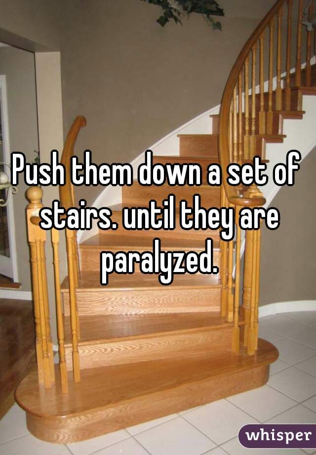 Push them down a set of stairs. until they are paralyzed.