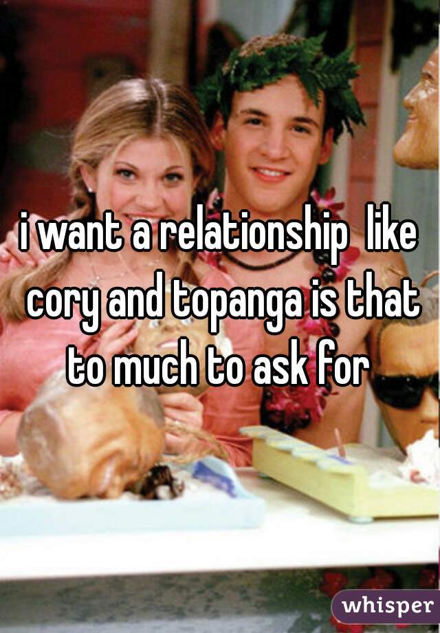 i want a relationship  like cory and topanga is that to much to ask for 