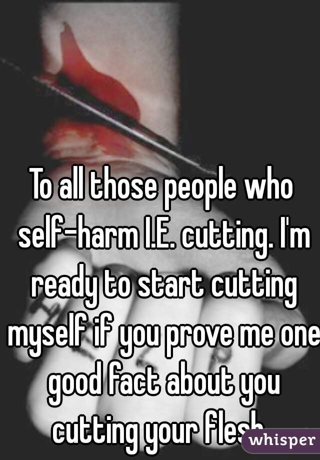 To all those people who self-harm I.E. cutting. I'm ready to start cutting myself if you prove me one good fact about you cutting your flesh. 