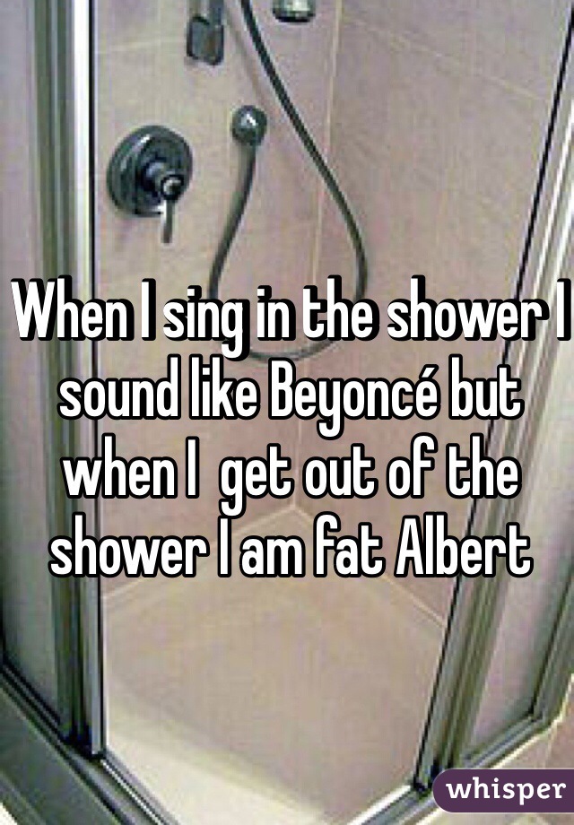 When I sing in the shower I sound like Beyoncé but when I  get out of the shower I am fat Albert