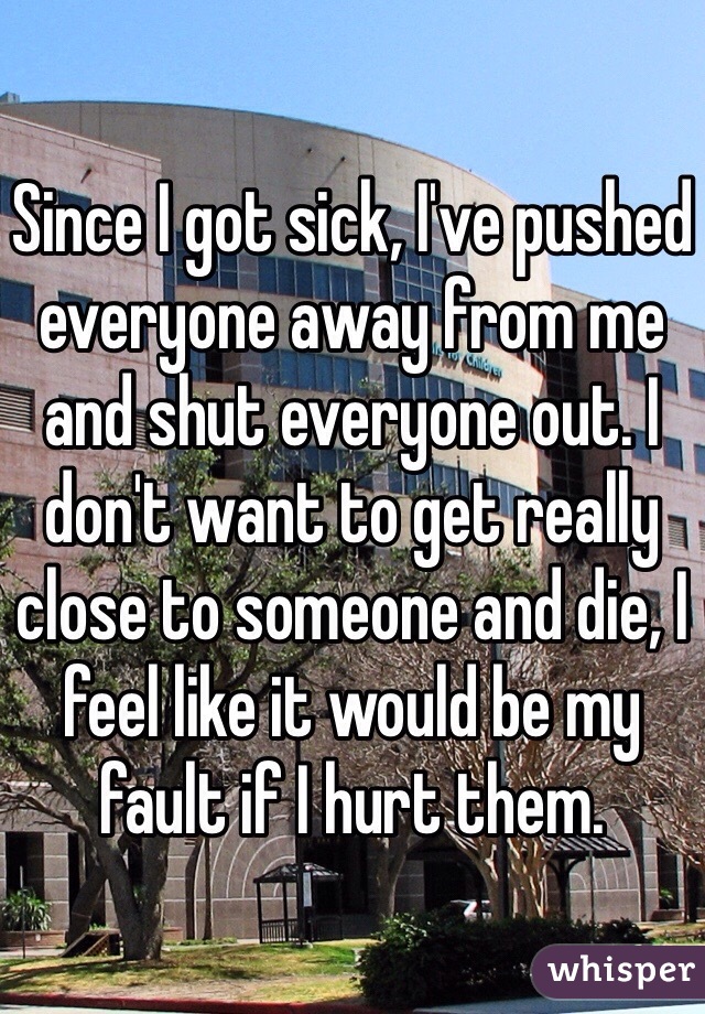 Since I got sick, I've pushed everyone away from me and shut everyone out. I don't want to get really close to someone and die, I feel like it would be my fault if I hurt them. 