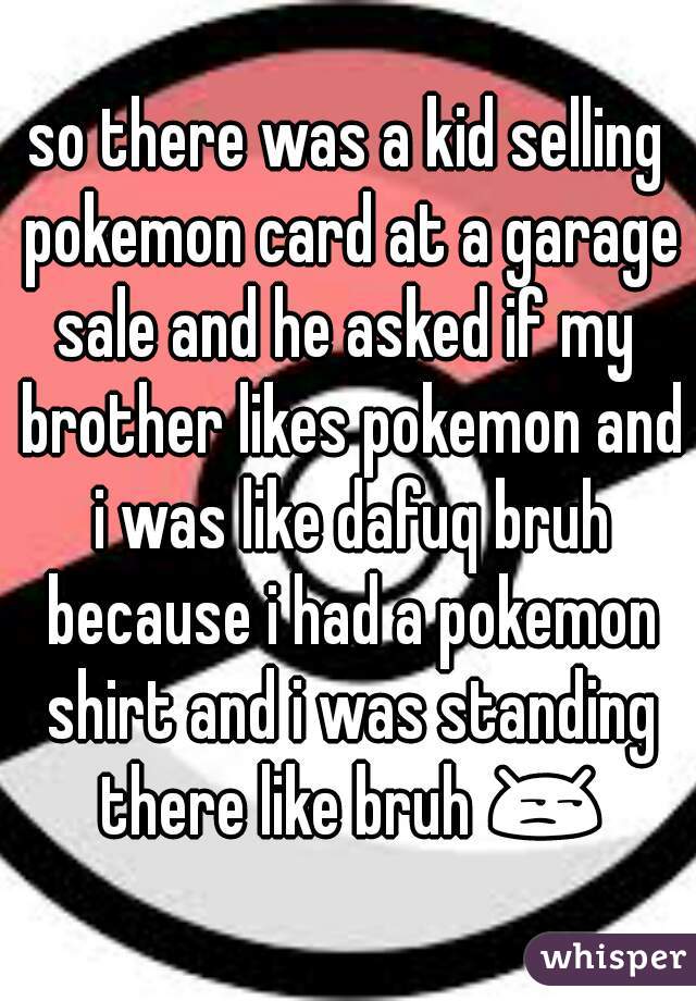 so there was a kid selling pokemon card at a garage sale and he asked if my  brother likes pokemon and i was like dafuq bruh because i had a pokemon shirt and i was standing there like bruh 😒 