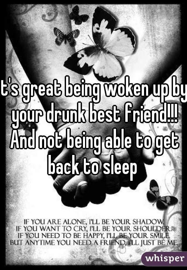 it's great being woken up by your drunk best friend!!! And not being able to get back to sleep 