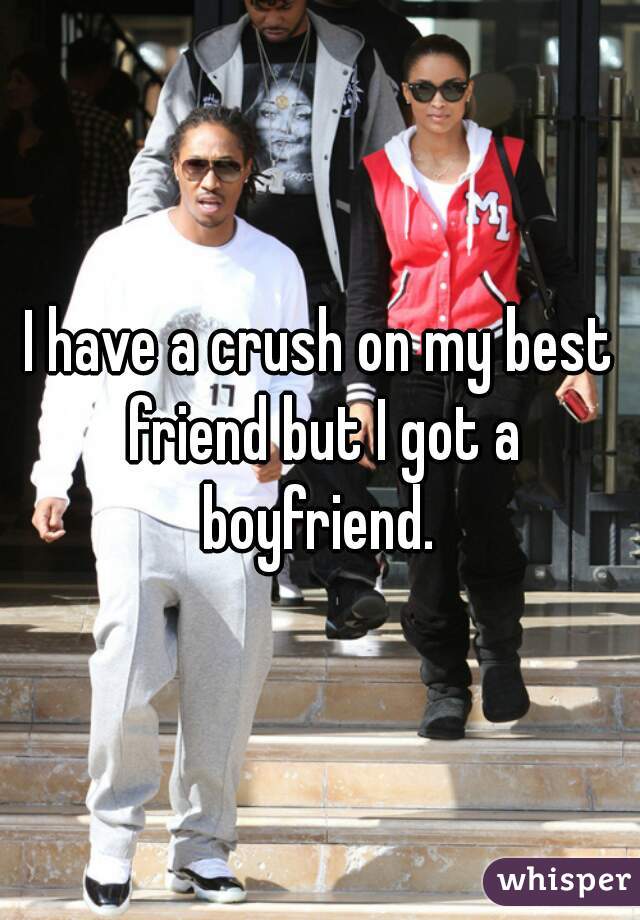 I have a crush on my best friend but I got a boyfriend. 