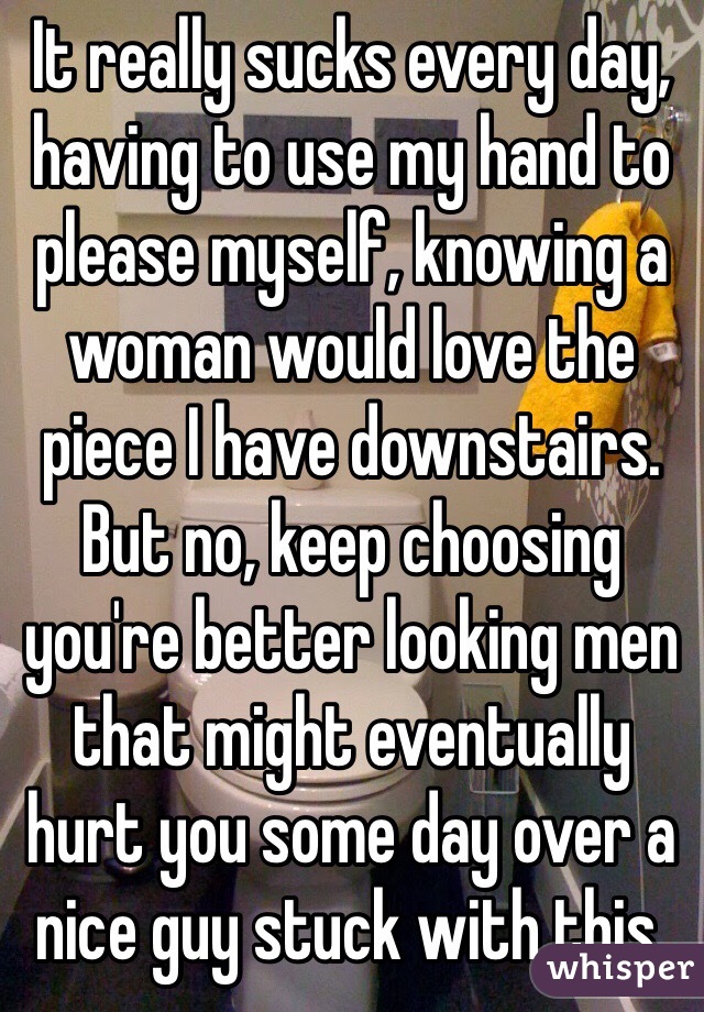 It really sucks every day, having to use my hand to please myself, knowing a woman would love the piece I have downstairs. But no, keep choosing you're better looking men that might eventually hurt you some day over a nice guy stuck with this.