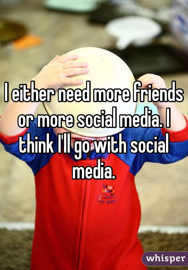 I either need more friends or more social media. I think I'll go with social media. 