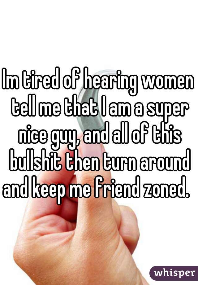 Im tired of hearing women tell me that I am a super nice guy, and all of this bullshit then turn around and keep me friend zoned.   