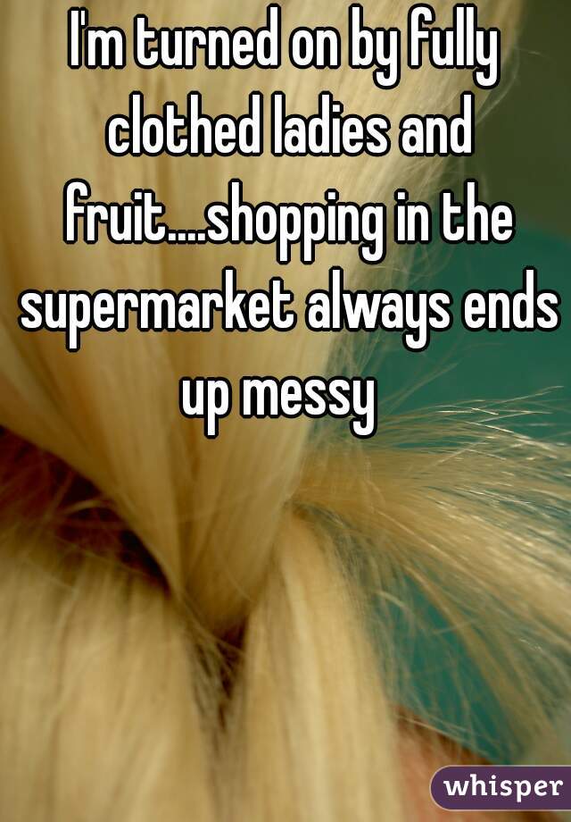 I'm turned on by fully clothed ladies and fruit....shopping in the supermarket always ends up messy  