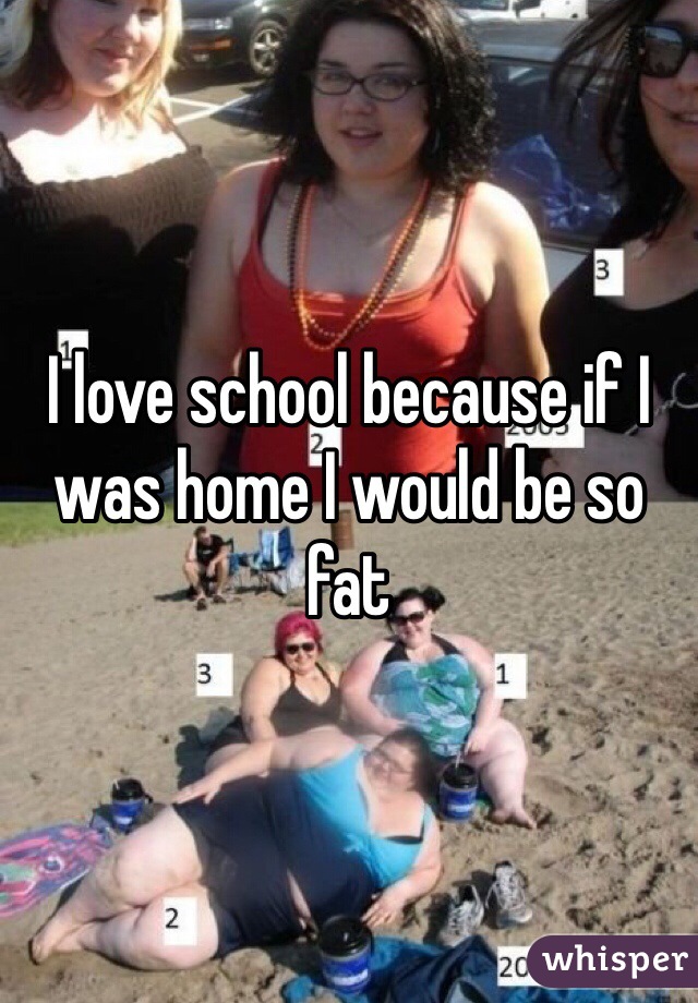 I love school because if I was home I would be so fat
