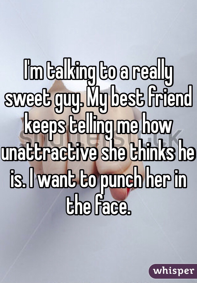 I'm talking to a really sweet guy. My best friend keeps telling me how unattractive she thinks he is. I want to punch her in the face. 
