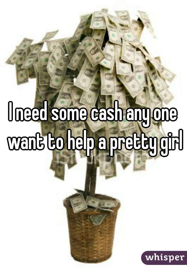 I need some cash any one want to help a pretty girl
