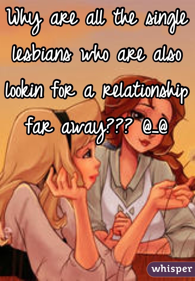 Why are all the single lesbians who are also lookin for a relationship far away??? @_@