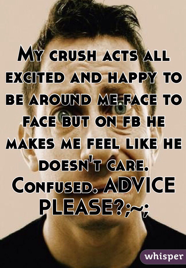 My crush acts all excited and happy to be around me face to face but on fb he makes me feel like he doesn't care. Confused. ADVICE PLEASE?;~;