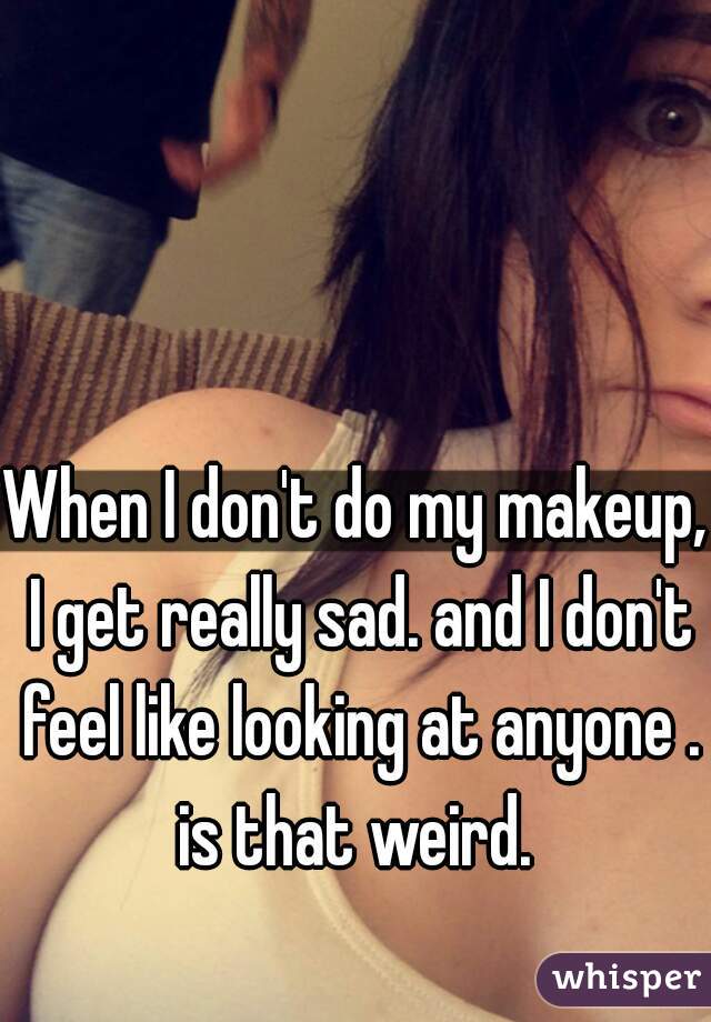 When I don't do my makeup, I get really sad. and I don't feel like looking at anyone . is that weird. 