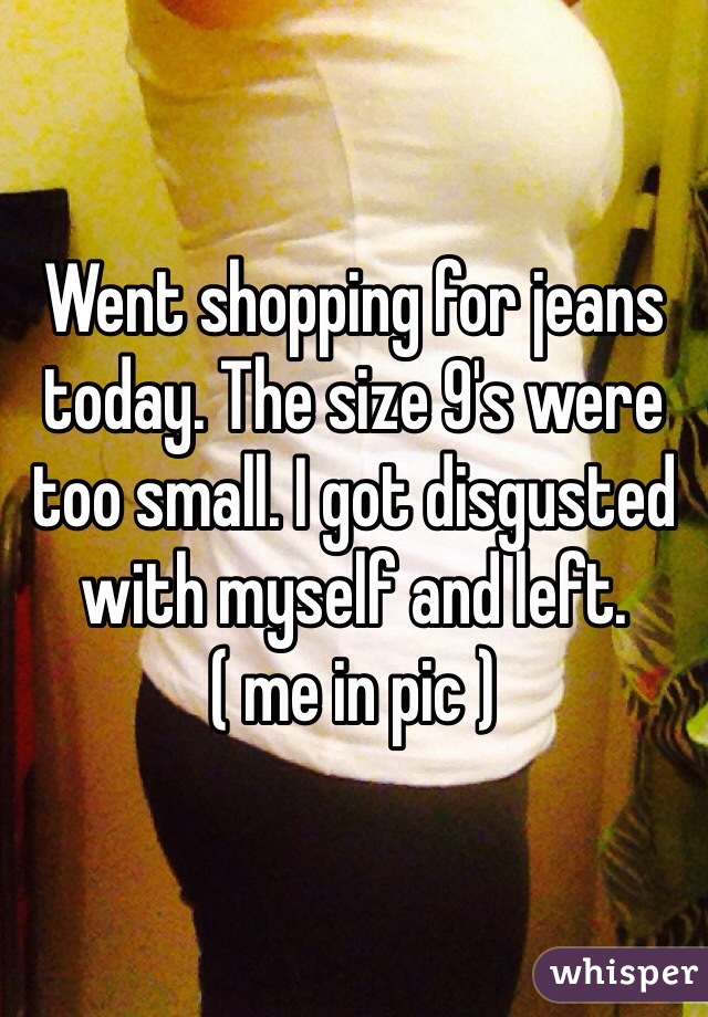 Went shopping for jeans today. The size 9's were too small. I got disgusted with myself and left. 
( me in pic )