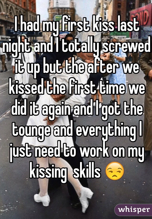 I had my first kiss last night and I totally screwed it up but the after we kissed the first time we did it again and I got the tounge and everything I just need to work on my kissing  skills 😒