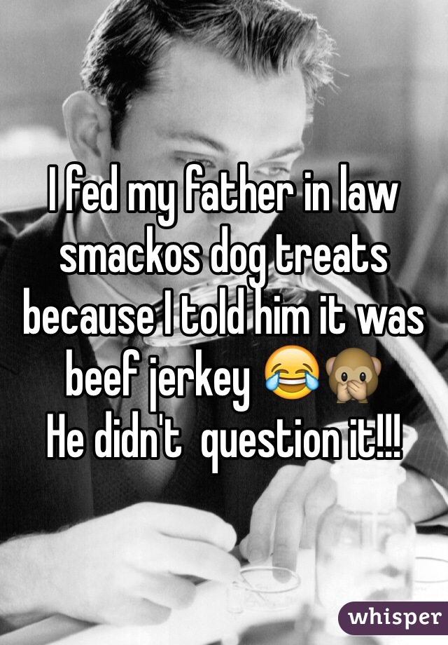 I fed my father in law smackos dog treats because I told him it was beef jerkey 😂🙊
He didn't  question it!!!