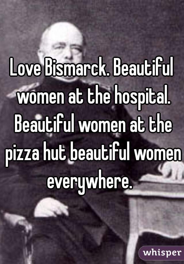 Love Bismarck. Beautiful women at the hospital. Beautiful women at the pizza hut beautiful women everywhere.  