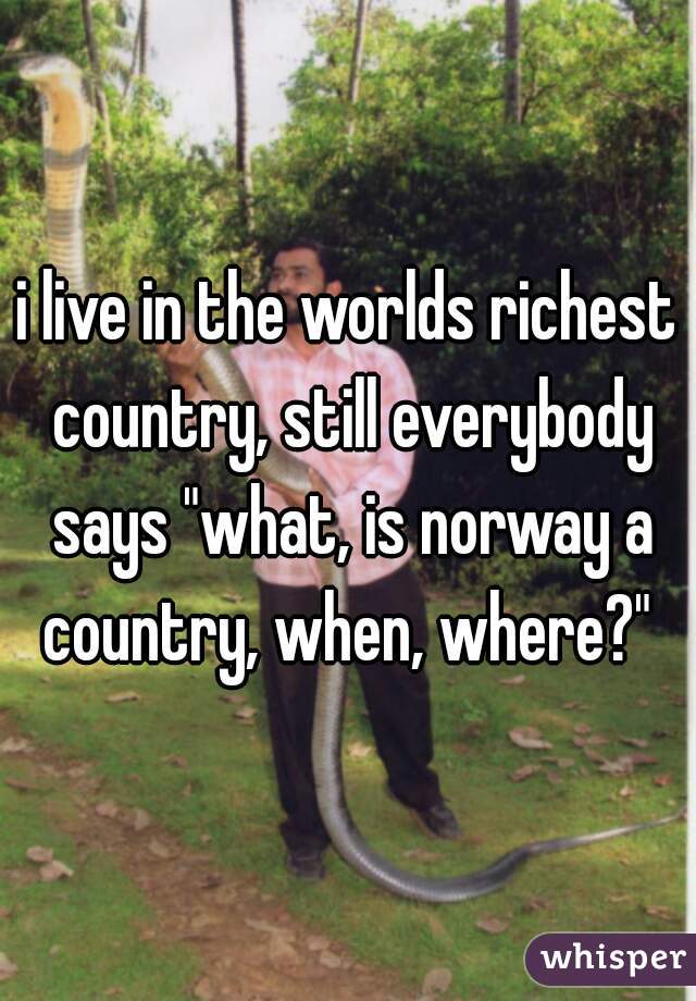 i live in the worlds richest country, still everybody says "what, is norway a country, when, where?" 