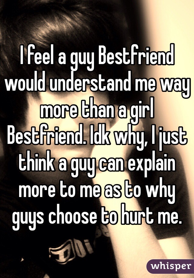 I feel a guy Bestfriend would understand me way more than a girl Bestfriend. Idk why, I just think a guy can explain more to me as to why guys choose to hurt me. 