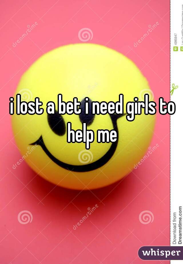 i lost a bet i need girls to help me 