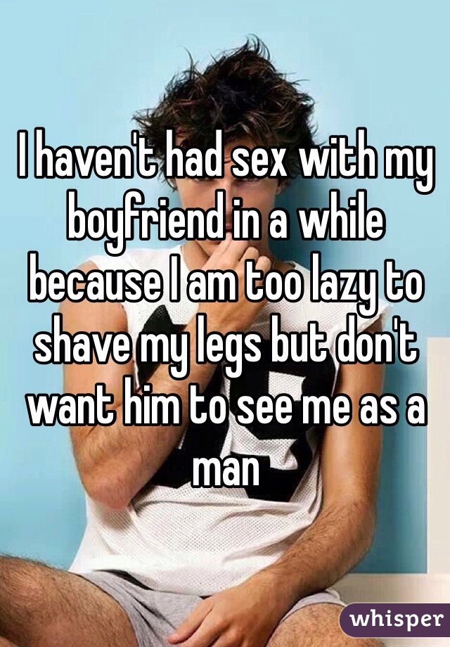 I haven't had sex with my boyfriend in a while because I am too lazy to shave my legs but don't want him to see me as a man