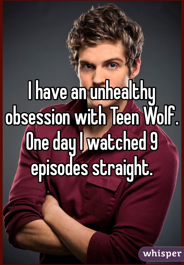I have an unhealthy obsession with Teen Wolf. One day I watched 9 episodes straight. 
