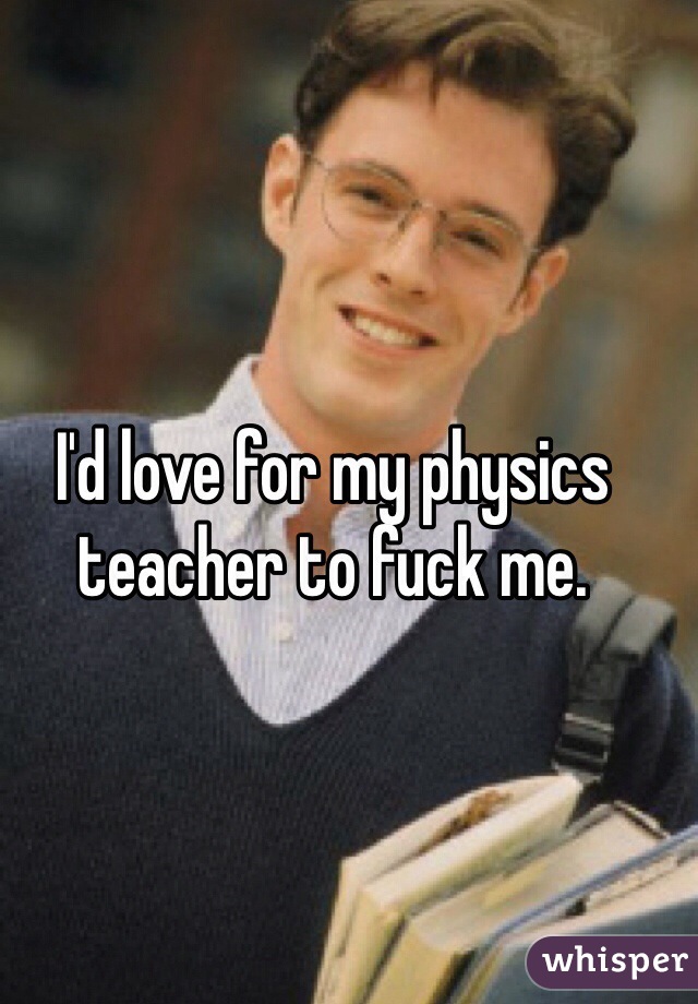 I'd love for my physics teacher to fuck me. 