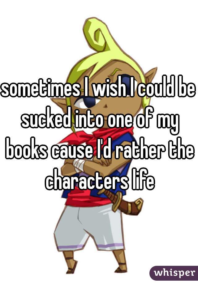 sometimes I wish I could be sucked into one of my books cause I'd rather the characters life