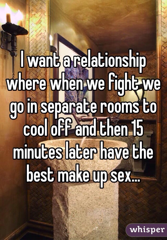 I want a relationship where when we fight we go in separate rooms to cool off and then 15 minutes later have the best make up sex...