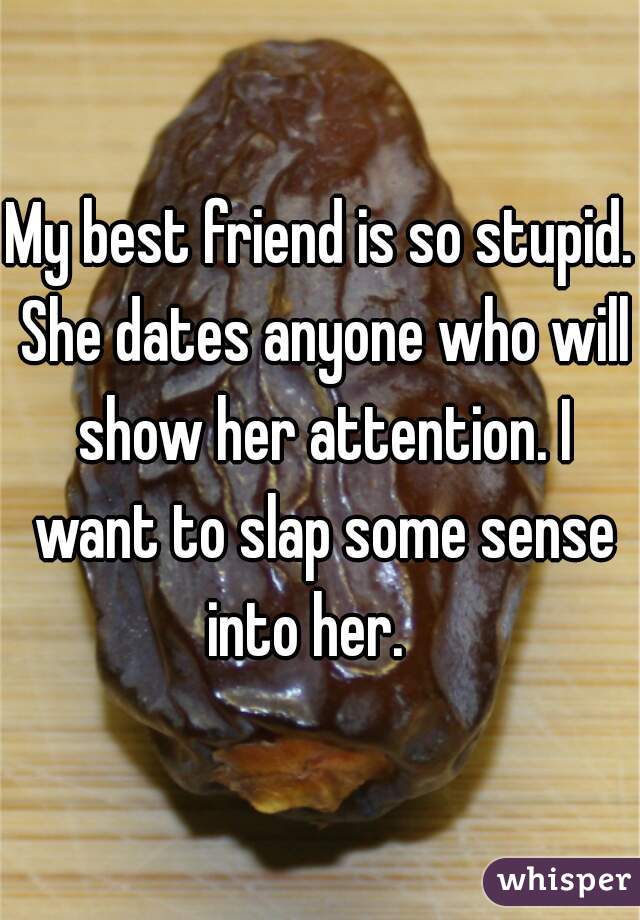 My best friend is so stupid. She dates anyone who will show her attention. I want to slap some sense into her.   