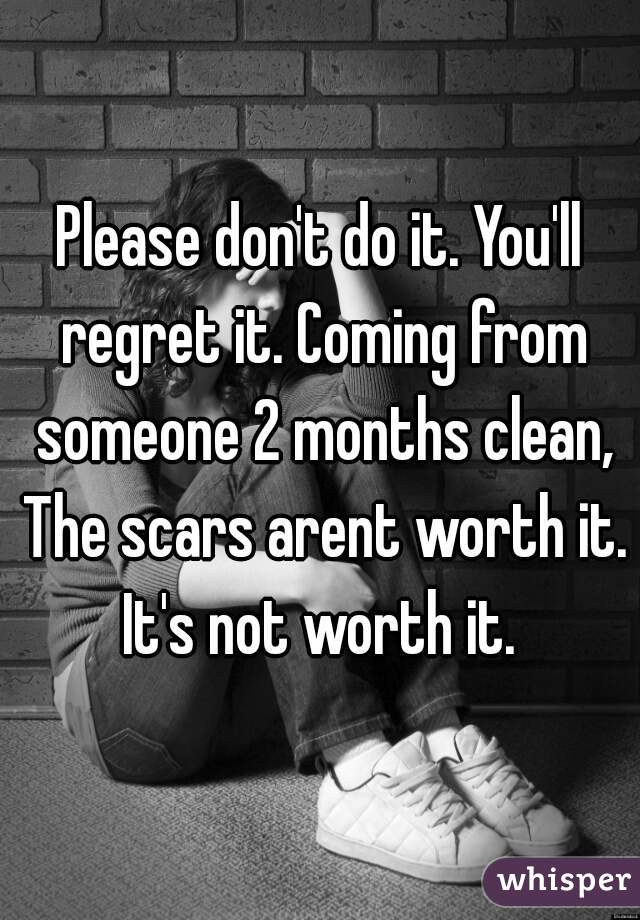 Please don't do it. You'll regret it. Coming from someone 2 months clean, The scars arent worth it. It's not worth it. 