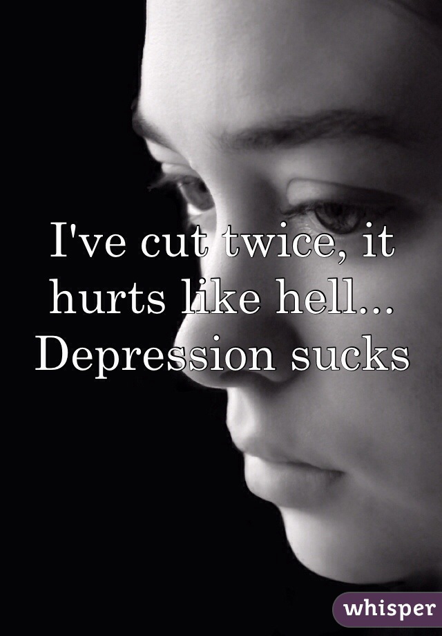 I've cut twice, it hurts like hell... Depression sucks