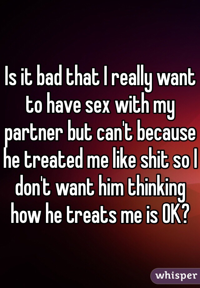 Is it bad that I really want to have sex with my partner but can't because he treated me like shit so I don't want him thinking how he treats me is OK? 