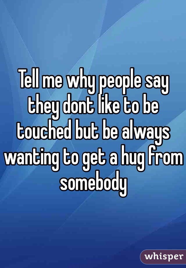 Tell me why people say they dont like to be touched but be always wanting to get a hug from somebody