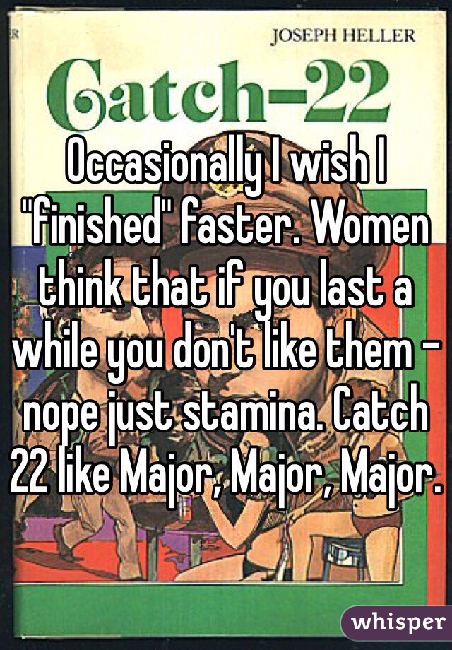 Occasionally I wish I "finished" faster. Women think that if you last a while you don't like them - nope just stamina. Catch 22 like Major, Major, Major. 
