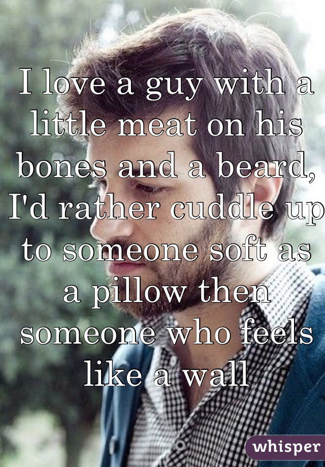 I love a guy with a little meat on his bones and a beard, I'd rather cuddle up to someone soft as a pillow then someone who feels like a wall