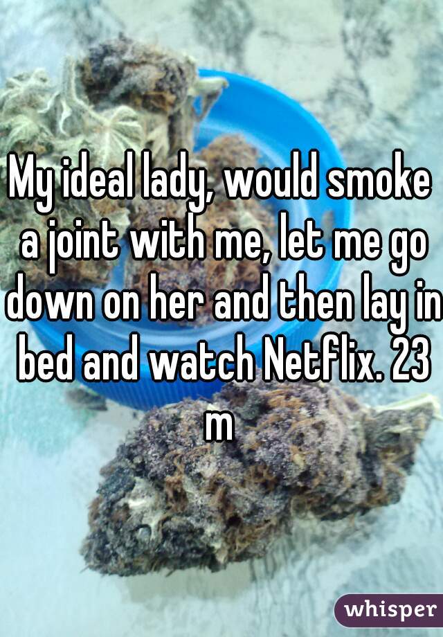 My ideal lady, would smoke a joint with me, let me go down on her and then lay in bed and watch Netflix. 23 m 