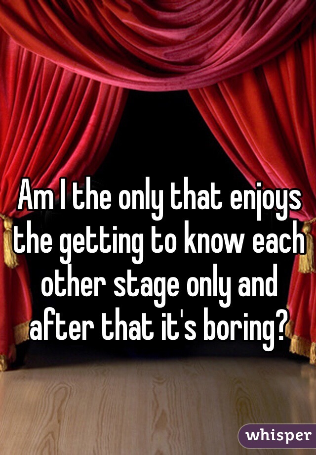 Am I the only that enjoys the getting to know each other stage only and after that it's boring?