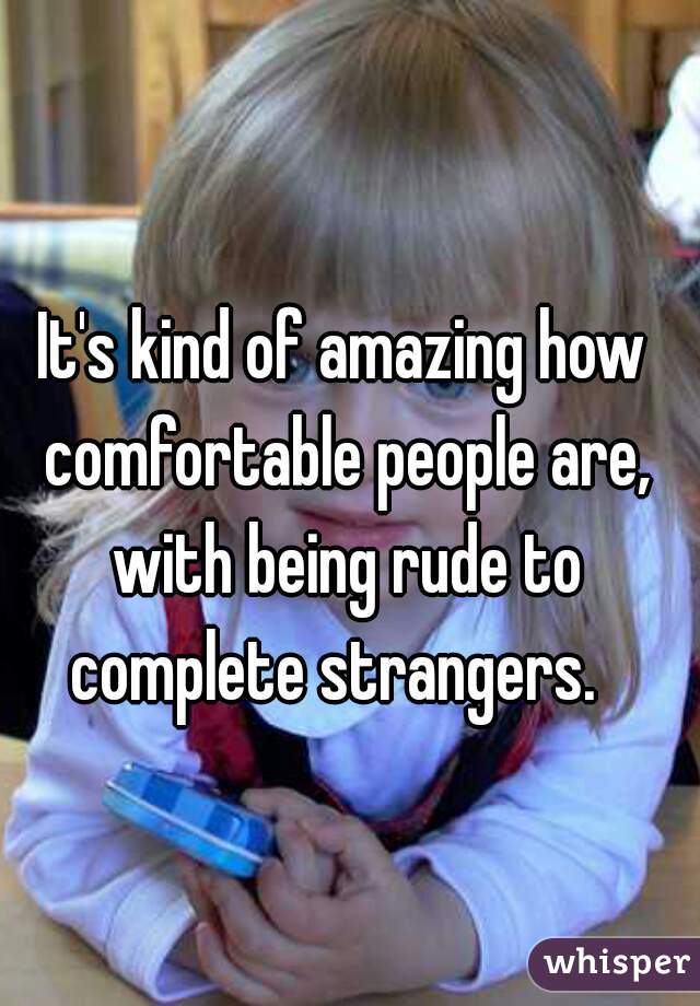 It's kind of amazing how comfortable people are, with being rude to complete strangers.  
