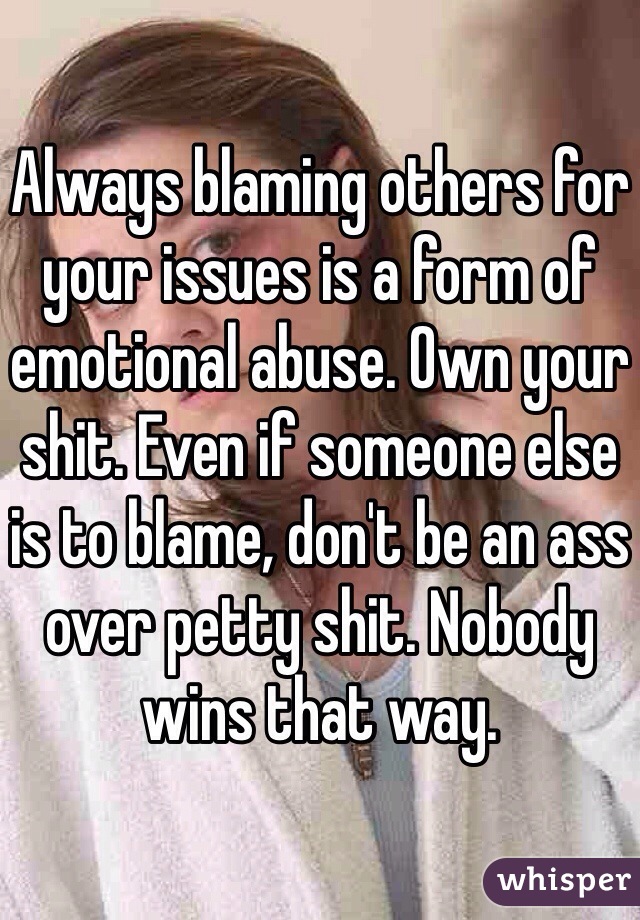 Always blaming others for your issues is a form of emotional abuse. Own your shit. Even if someone else is to blame, don't be an ass over petty shit. Nobody wins that way. 
