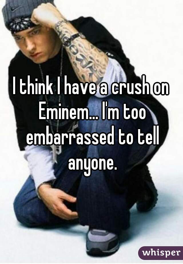I think I have a crush on Eminem... I'm too embarrassed to tell anyone.