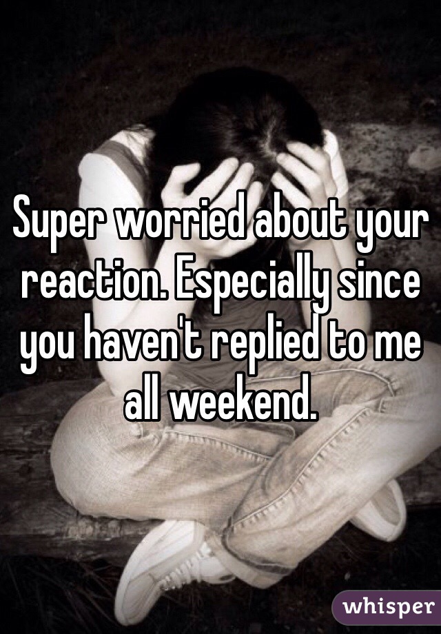 Super worried about your reaction. Especially since you haven't replied to me all weekend. 